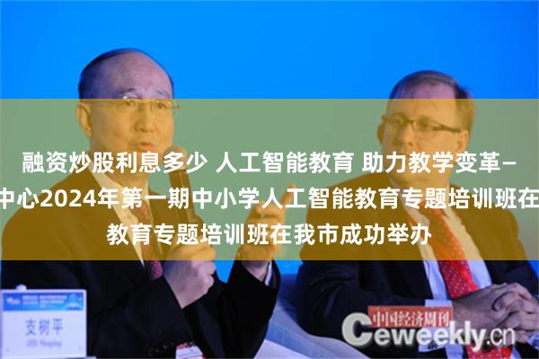 融资炒股利息多少 人工智能教育 助力教学变革——教育部资源中心2024年第一期中小学人工智能教育专题培训班在我市成功举办