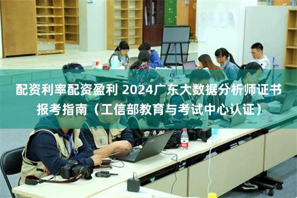 配资利率配资盈利 2024广东大数据分析师证书报考指南（工信部教育与考试中心认证）