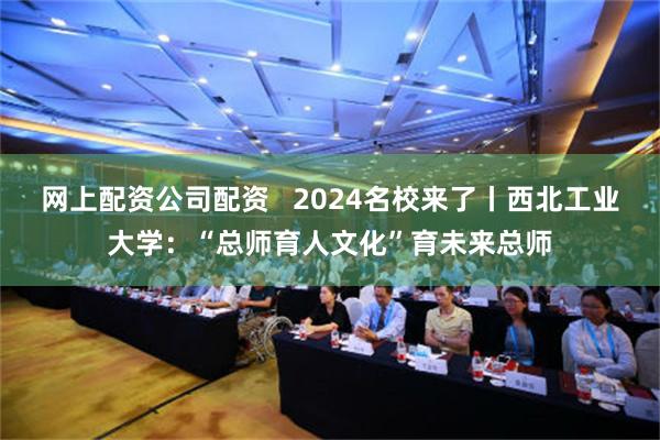 网上配资公司配资   2024名校来了丨西北工业大学：“总师育人文化”育未来总师