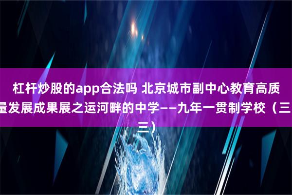 杠杆炒股的app合法吗 北京城市副中心教育高质量发展成果展之运河畔的中学——九年一贯制学校（三）