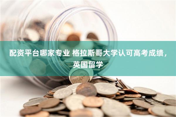 配资平台哪家专业 格拉斯哥大学认可高考成绩，英国留学