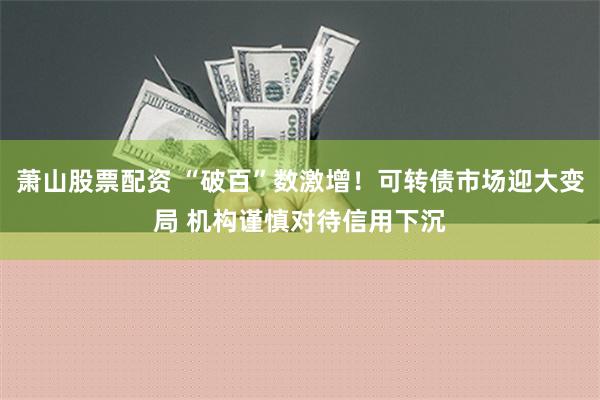 萧山股票配资 “破百”数激增！可转债市场迎大变局 机构谨慎对待信用下沉