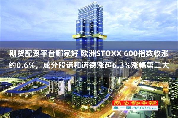 期货配资平台哪家好 欧洲STOXX 600指数收涨约0.6%，成分股诺和诺德涨超6.3%涨幅第二大