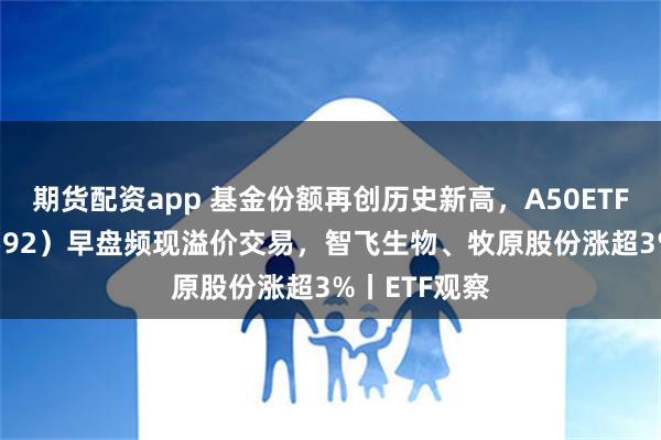 期货配资app 基金份额再创历史新高，A50ETF基金（159592）早盘频现溢价交易，智飞生物、牧原股份涨超3%丨ETF观察