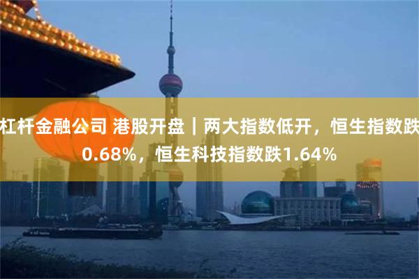 杠杆金融公司 港股开盘｜两大指数低开，恒生指数跌0.68%，恒生科技指数跌1.64%