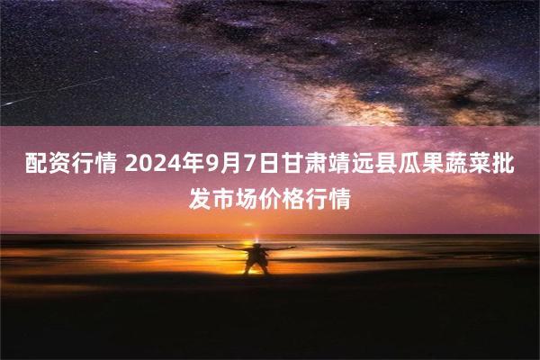 配资行情 2024年9月7日甘肃靖远县瓜果蔬菜批发市场价格行情