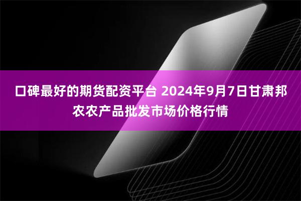 口碑最好的期货配资平台 2024年9月7日甘肃邦农农产品批发市场价格行情