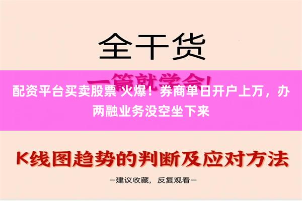 配资平台买卖股票 火爆！券商单日开户上万，办两融业务没空坐下来