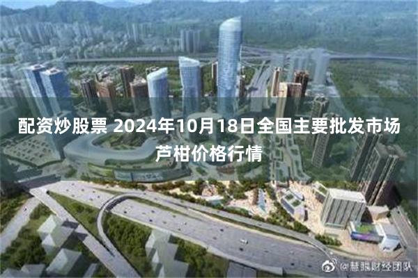 配资炒股票 2024年10月18日全国主要批发市场芦柑价格行情