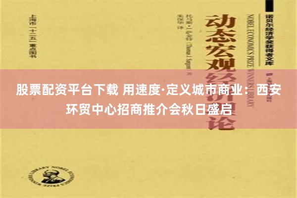 股票配资平台下载 用速度·定义城市商业：西安环贸中心招商推介会秋日盛启