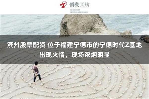 滨州股票配资 位于福建宁德市的宁德时代Z基地出现火情，现场浓烟明显