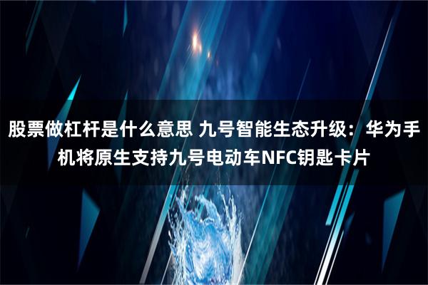 股票做杠杆是什么意思 九号智能生态升级：华为手机将原生支持九号电动车NFC钥匙卡片