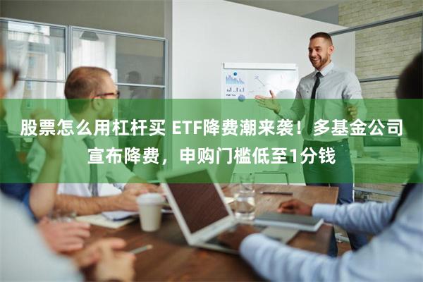 股票怎么用杠杆买 ETF降费潮来袭！多基金公司宣布降费，申购门槛低至1分钱