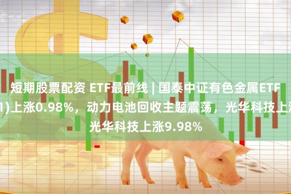 短期股票配资 ETF最前线 | 国泰中证有色金属ETF(159881)上涨0.98%，动力电池回收主题震荡，光华科技上涨9.98%