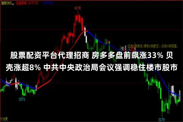 股票配资平台代理招商 房多多盘前飙涨33% 贝壳涨超8% 中共中央政治局会议强调稳住楼市股市