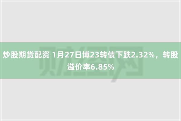 炒股期货配资 1月27日博23转债下跌2.32%，转股溢价率6.85%