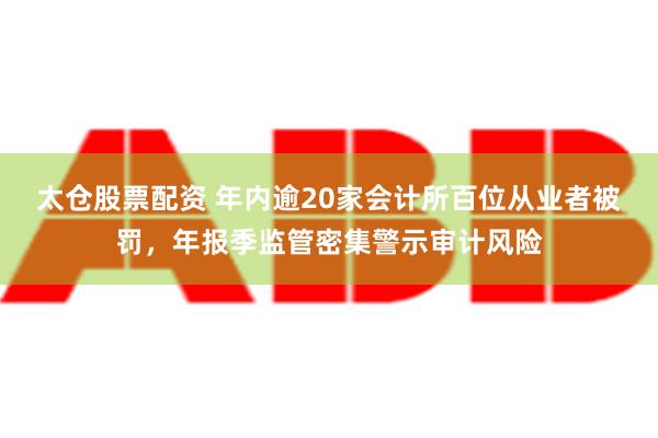 太仓股票配资 年内逾20家会计所百位从业者被罚，年报季监管密集警示审计风险