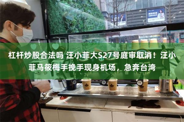 杠杆炒股合法吗 汪小菲大S27号庭审取消！汪小菲马筱梅手挽手现身机场，急奔台湾